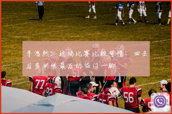 李浩然：这场比赛比较可惜，回去后多训练最后的临门一脚