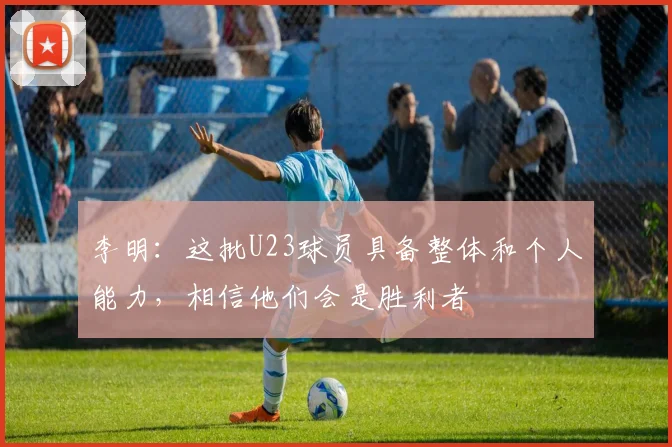 李明：这批U23球员具备整体和个人能力，相信他们会是胜利者