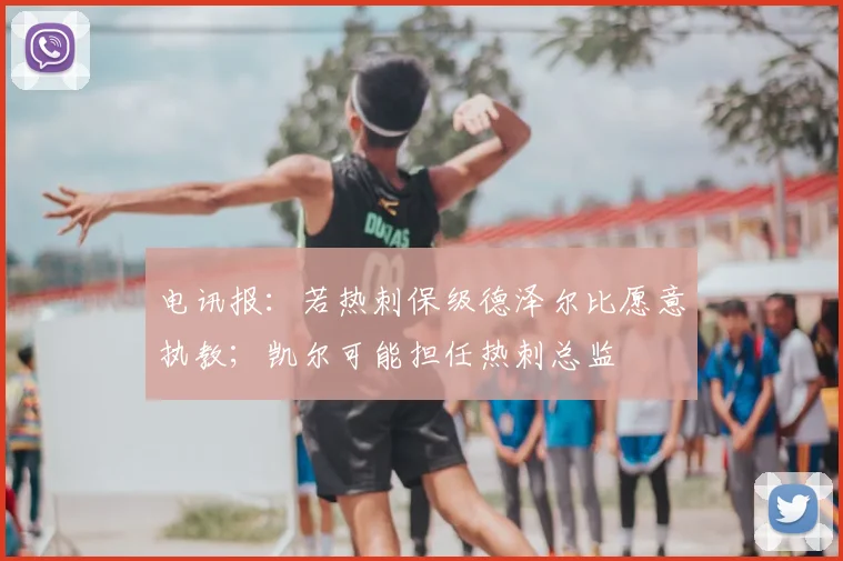电讯报：若热刺保级德泽尔比愿意执教；凯尔可能担任热刺总监