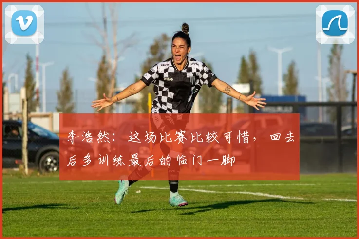 李浩然：这场比赛比较可惜，回去后多训练最后的临门一脚